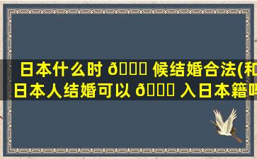 日本什么时 🍁 候结婚合法(和日本人结婚可以 🐛 入日本籍吗)